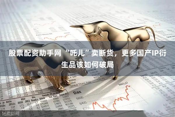 股票配资助手网 “吒儿”卖断货，更多国产IP衍生品该如何破局