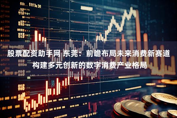 股票配资助手网 东莞：前瞻布局未来消费新赛道 构建多元创新的数字消费产业格局