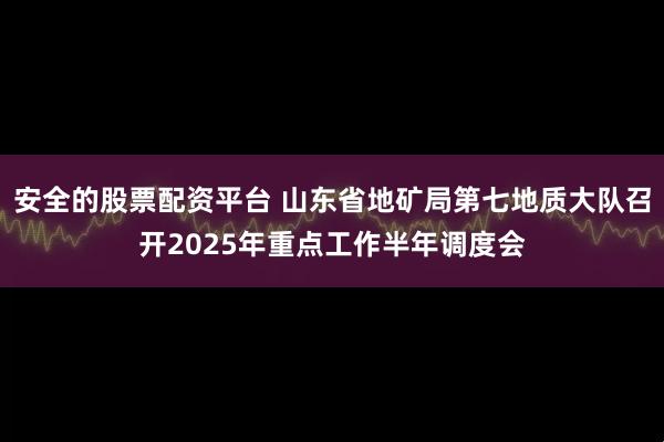 安全的股票配资平台 山东省地矿局第七地质大队召开2025年重点工作半年调度会