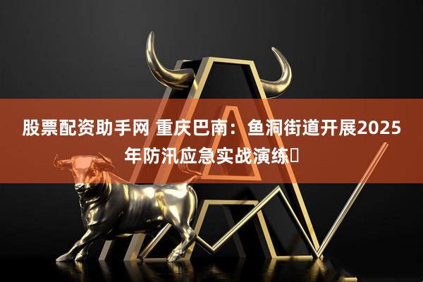 股票配资助手网 重庆巴南：鱼洞街道开展2025年防汛应急实战演练​