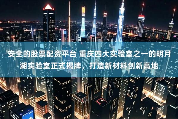 安全的股票配资平台 重庆四大实验室之一的明月湖实验室正式揭牌，打造新材料创新高地