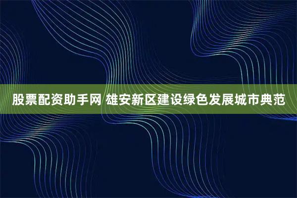 股票配资助手网 雄安新区建设绿色发展城市典范