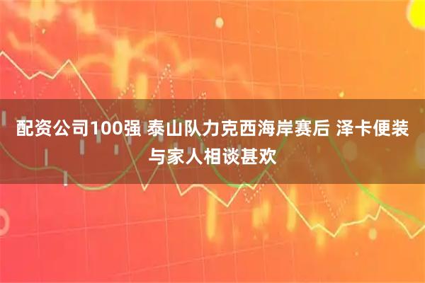 配资公司100强 泰山队力克西海岸赛后 泽卡便装与家人相谈甚欢