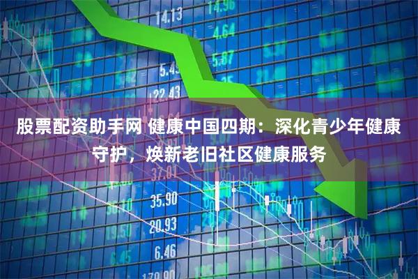 股票配资助手网 健康中国四期：深化青少年健康守护，焕新老旧社区健康服务