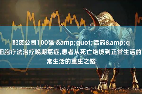 配资公司100强 &quot;活药&quot;TIL细胞疗法治疗晚期癌症,患者从死亡绝境到正常生活的重生之路