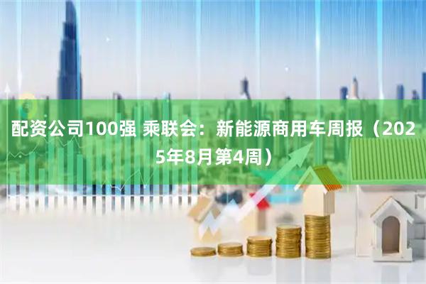 配资公司100强 乘联会：新能源商用车周报（2025年8月第4周）