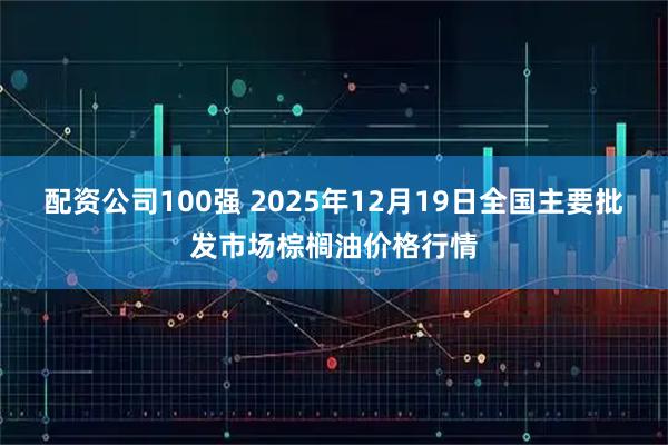 配资公司100强 2025年12月19日全国主要批发市场棕榈油价格行情