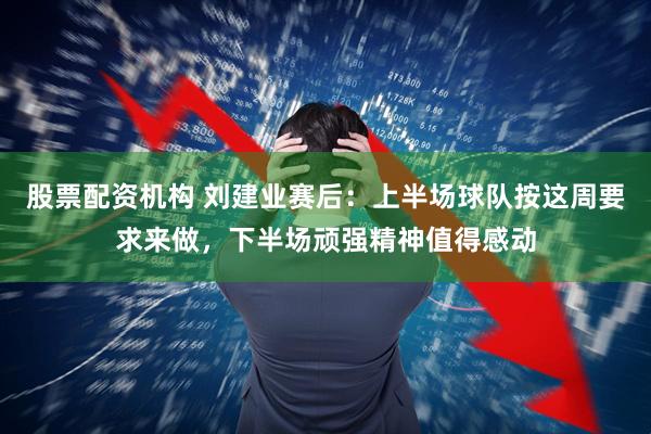 股票配资机构 刘建业赛后：上半场球队按这周要求来做，下半场顽强精神值得感动