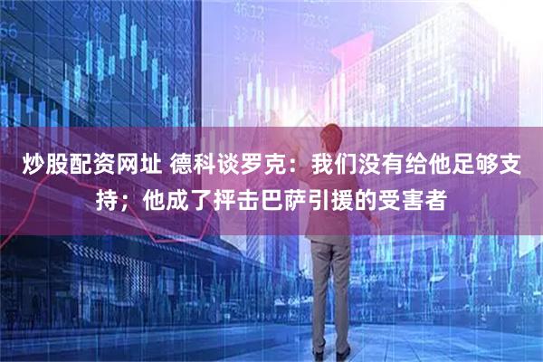 炒股配资网址 德科谈罗克：我们没有给他足够支持；他成了抨击巴萨引援的受害者