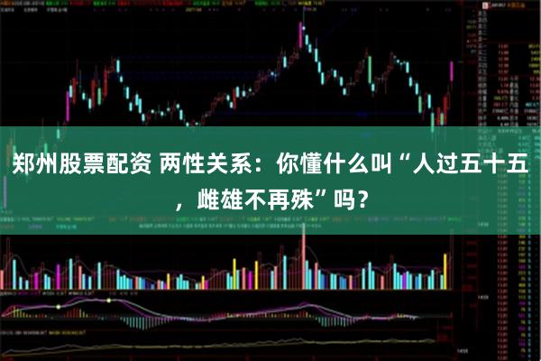 郑州股票配资 两性关系：你懂什么叫“人过五十五，雌雄不再殊”吗？