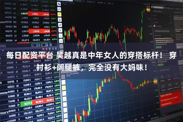 每日配资平台 吴越真是中年女人的穿搭标杆！ 穿衬衫+阔腿裤，完全没有大妈味！