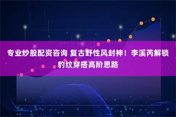 专业炒股配资咨询 复古野性风封神！李溪芮解锁豹纹穿搭高阶思路