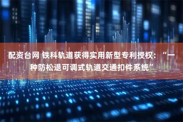 配资台网 铁科轨道获得实用新型专利授权：“一种防松退可调式轨道交通扣件系统”