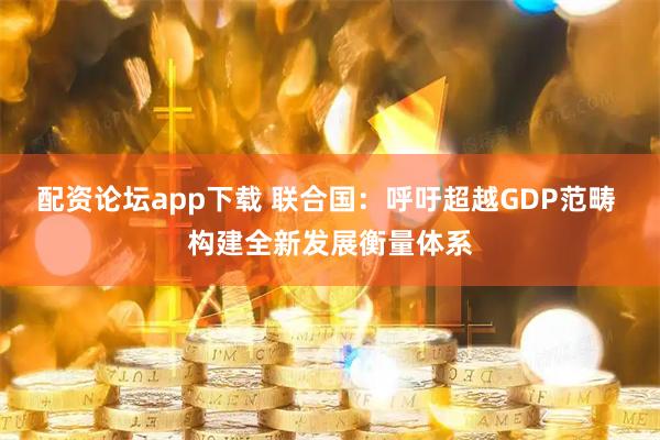配资论坛app下载 联合国：呼吁超越GDP范畴 构建全新发展衡量体系