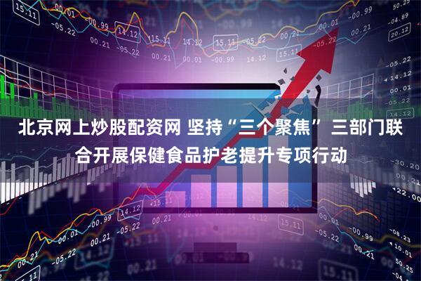 北京网上炒股配资网 坚持“三个聚焦” 三部门联合开展保健食品护老提升专项行动