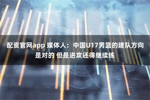 配资官网app 媒体人：中国U17男篮的建队方向是对的 但是进攻还得继续练