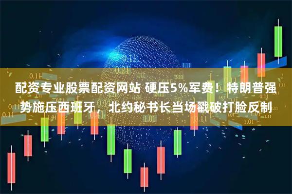 配资专业股票配资网站 硬压5%军费！特朗普强势施压西班牙，北约秘书长当场戳破打脸反制