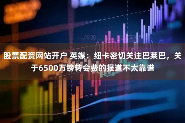 股票配资网站开户 英媒：纽卡密切关注巴莱巴，关于6500万镑转会费的报道不太靠谱