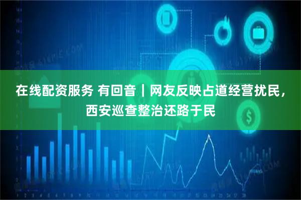 在线配资服务 有回音｜网友反映占道经营扰民，西安巡查整治还路于民