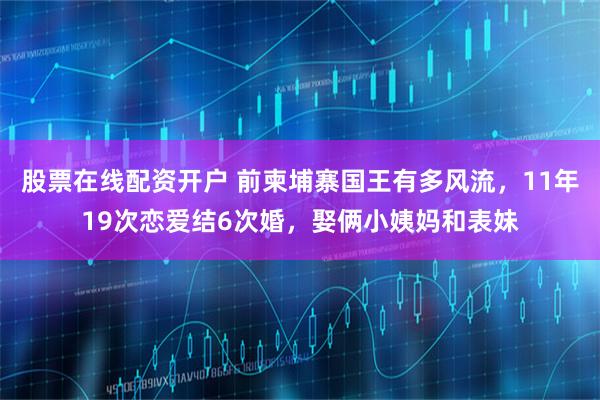 股票在线配资开户 前柬埔寨国王有多风流，11年19次恋爱结6次婚，娶俩小姨妈和表妹